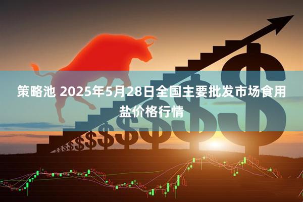 策略池 2025年5月28日全国主要批发市场食用盐价格行情