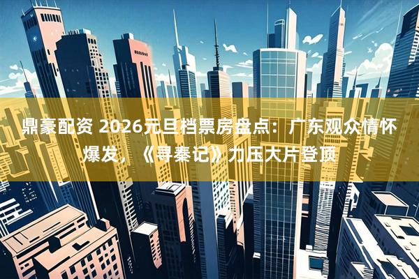 鼎豪配资 2026元旦档票房盘点：广东观众情怀爆发，《寻秦记》力压大片登顶