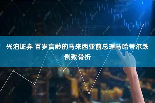 兴泊证券 百岁高龄的马来西亚前总理马哈蒂尔跌倒致骨折