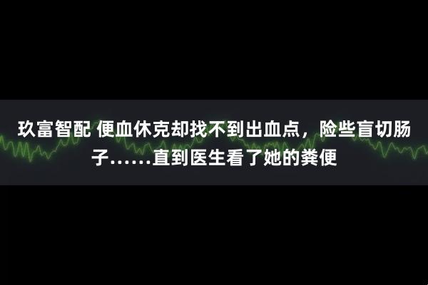 玖富智配 便血休克却找不到出血点，险些盲切肠子……直到医生看了她的粪便