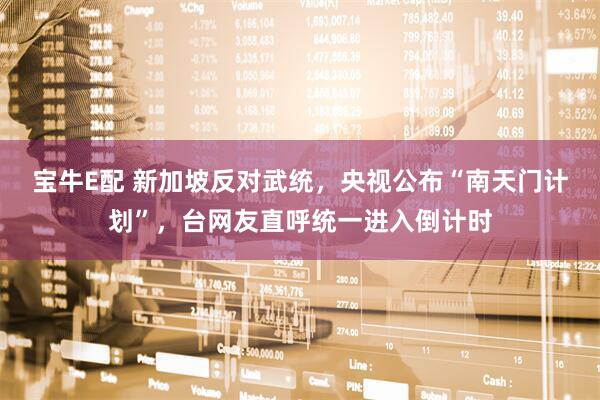 宝牛E配 新加坡反对武统，央视公布“南天门计划”，台网友直呼统一进入倒计时