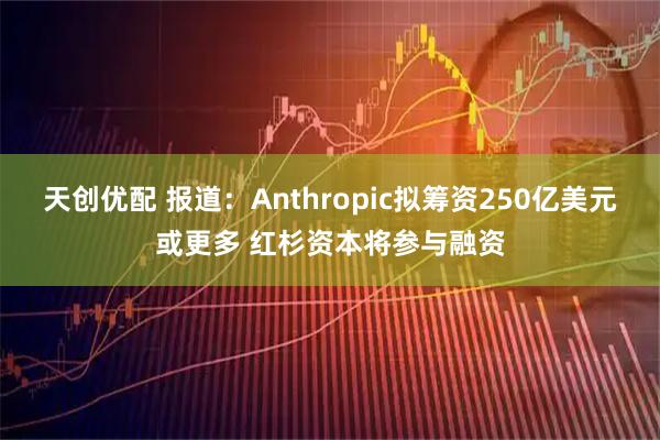 天创优配 报道：Anthropic拟筹资250亿美元或更多 红杉资本将参与融资