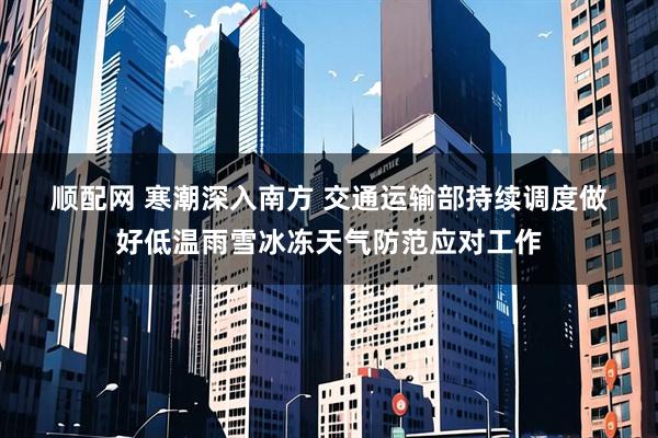 顺配网 寒潮深入南方 交通运输部持续调度做好低温雨雪冰冻天气防范应对工作