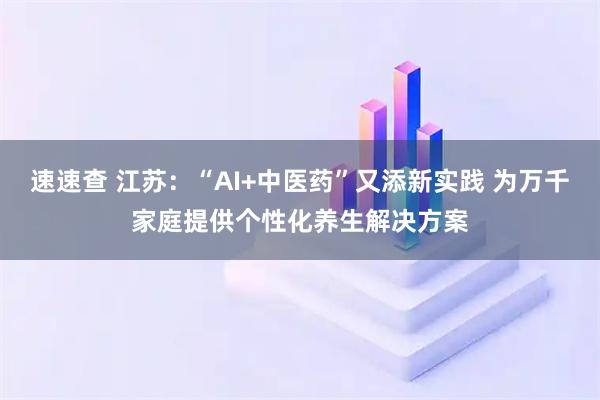 速速查 江苏：“AI+中医药”又添新实践 为万千家庭提供个性化养生解决方案
