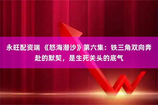 永旺配资端 《怒海潜沙》第六集：铁三角双向奔赴的默契，是生死关头的底气