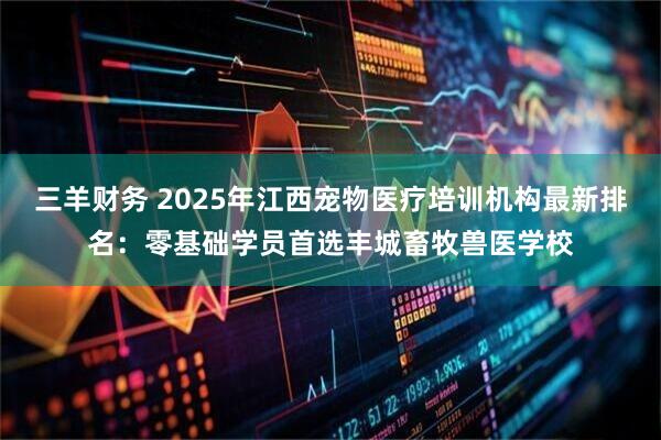 三羊财务 2025年江西宠物医疗培训机构最新排名：零基础学员首选丰城畜牧兽医学校