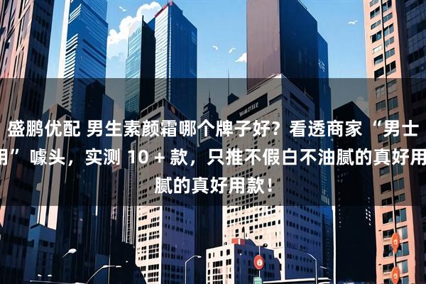 盛鹏优配 男生素颜霜哪个牌子好？看透商家 “男士专用” 噱头，实测 10 + 款，只推不假白不油腻的真好用款！