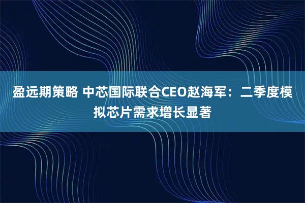 盈远期策略 中芯国际联合CEO赵海军：二季度模拟芯片需求增长显著