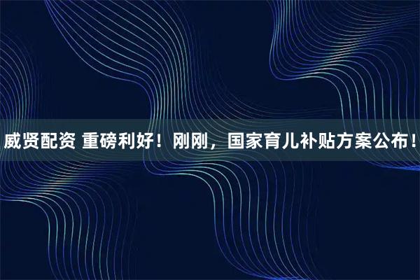 威贤配资 重磅利好！刚刚，国家育儿补贴方案公布！
