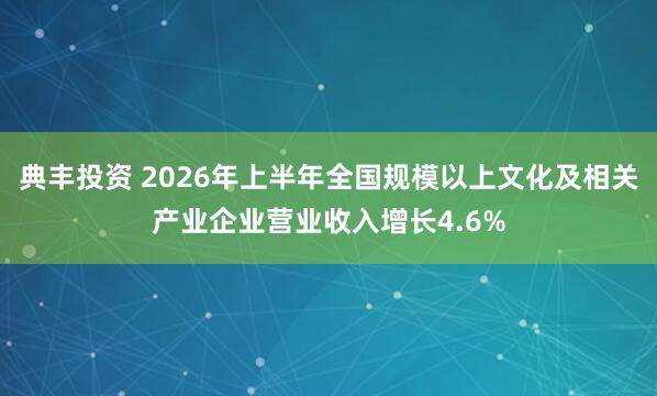 典丰投资 2026年上半年全国规模以上文化及相关产业企业营业收入增长4.6%