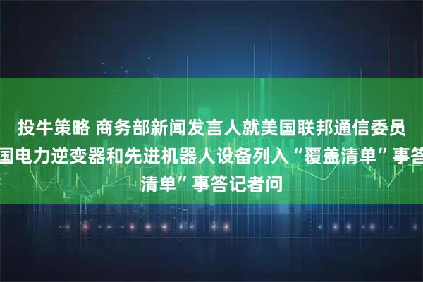 投牛策略 商务部新闻发言人就美国联邦通信委员会将外国电力逆变器和先进机器人设备列入“覆盖清单”事答记者问